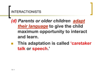 1
/
15
INTERACTIONISTS
(d) Parents or older children adapt
their language to give the child
maximum opportunity to interact
and learn.
 This adaptation is called ‘caretaker
talk or speech.’
 
