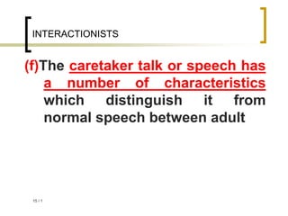 1
/
15
INTERACTIONISTS
(f)The caretaker talk or speech has
a number of characteristics
which distinguish it from
normal speech between adult
 