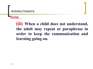 1
/
15
INTERACTIONISTS
Note…
(iii) When a child does not understand,
the adult may repeat or paraphrase in
order to keep the communication and
learning going on.
 