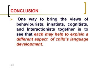 1
/
15
CONCLUSION
 One way to bring the views of
behaviourists, innatists, cognitists,
and Interactionists together is to
see that each may help to explain a
different aspect of child’s language
development.
 