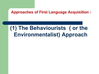 Approaches of First Language Acquisition :
(1) The Behaviourists ( or the
Environmentalist) Approach
 
