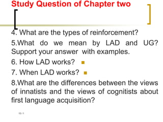 1
/
15
Study Question of Chapter two
4. What are the types of reinforcement?
5.What do we mean by LAD and UG?
Support your answer with examples.

6. How LAD works?

7. When LAD works?
8.What are the differences between the views
of innatists and the views of cognitists about
first language acquisition?
 