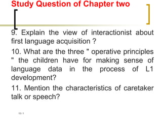 1
/
15
Study Question of Chapter two
9. Explain the view of interactionist about
first language acquisition ?
10. What are the three " operative principles
" the children have for making sense of
language data in the process of L1
development?
11. Mention the characteristics of caretaker
talk or speech?
 