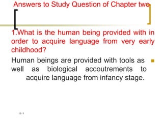 1
/
15
Answers to Study Question of Chapter two
1.What is the human being provided with in
order to acquire language from very early
childhood?

Human beings are provided with tools as
well as biological accoutrements to
acquire language from infancy stage.
 