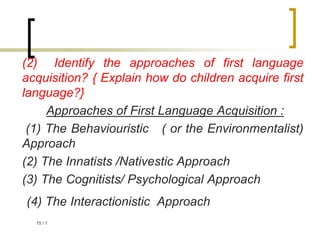 1
/
15
(2) Identify the approaches of first language
acquisition? { Explain how do children acquire first
language?}
Approaches of First Language Acquisition :
(1) The Behaviouristic ( or the Environmentalist)
Approach
(2) The Innatists /Nativestic Approach
(3) The Cognitists/ Psychological Approach
(4) The Interactionistic Approach
 