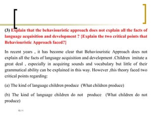 (3) Explain that the behaviouristic approach does not explain all the facts of
language acquisition and development ? {Explain the two critical points that
Behaviouristic Approach faced?}
In recent years , it has become clear that Behaviouristic Approach does not
explain all the facts of language acquisition and development .Children imitate a
great deal , especially in acquiring sounds and vocabulary but little of their
grammatical ability can be explained in this way. However ,this theory faced two
critical points regarding:
(a) The kind of language children produce (What children produce)
(b) The kind of language children do not produce (What children do not
produce)
1
/
15
 