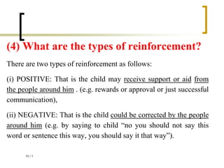 (4) What are the types of reinforcement?
There are two types of reinforcement as follows:
(i) POSITIVE: That is the child may receive support or aid from
the people around him . (e.g. rewards or approval or just successful
communication),
(ii) NEGATIVE: That is the child could be corrected by the people
around him (e.g. by saying to child “no you should not say this
word or sentence this way, you should say it that way”).
1
/
15
 
