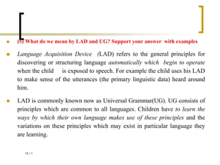  (5) What do we mean by LAD and UG? Support your answer with examples
 Language Acquisition Device (LAD) refers to the general principles for
discovering or structuring language automatically which begin to operate
when the child is exposed to speech. For example the child uses his LAD
to make sense of the utterances (the primary linguistic data) heard around
him.
 LAD is commonly known now as Universal Grammar(UG). UG consists of
principles which are common to all languages. Children have to learn the
ways by which their own language makes use of these principles and the
variations on these principles which may exist in particular language they
are learning.
1
/
15
 