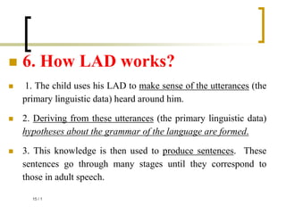  6. How LAD works?
 1. The child uses his LAD to make sense of the utterances (the
primary linguistic data) heard around him.
 2. Deriving from these utterances (the primary linguistic data)
hypotheses about the grammar of the language are formed.
 3. This knowledge is then used to produce sentences. These
sentences go through many stages until they correspond to
those in adult speech.
1
/
15
 