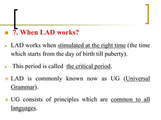  7. When LAD works?
 LAD works when stimulated at the right time (the time
which starts from the day of birth till puberty).
 This period is called the critical period.
 LAD is commonly known now as UG (Universal
Grammar).
 UG consists of principles which are common to all
languages.
1
/
15
 