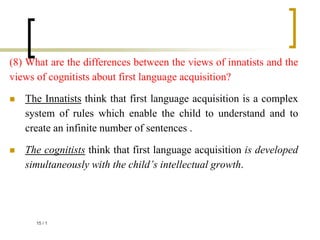 (8) What are the differences between the views of innatists and the
views of cognitists about first language acquisition?
 The Innatists think that first language acquisition is a complex
system of rules which enable the child to understand and to
create an infinite number of sentences .
 The cognitists think that first language acquisition is developed
simultaneously with the child’s intellectual growth.
1
/
15
 