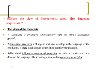 (9) Explain the view of interactionist about first language
acquisition ?
 The views of the Cognitists
 1- Language is developed simultaneously with the child’s intellectual
growth.
 2-Linguistic structures will appear and later develop in the language of the
child, only if there is an already-established cognitive foundation.
 3-The child follows a number of strategies in order to understand and
develop the language. These strategies are called operating principles.
1
/
15
 