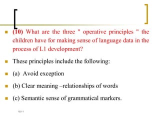  (10) What are the three " operative principles " the
children have for making sense of language data in the
process of L1 development?
 These principles include the following:
 (a) Avoid exception
 (b) Clear meaning –relationships of words
 (c) Semantic sense of grammatical markers.
1
/
15
 
