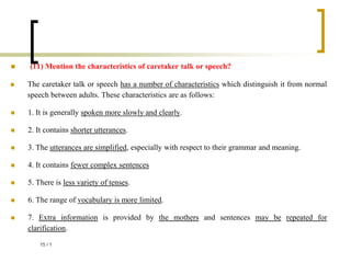  (11) Mention the characteristics of caretaker talk or speech?
 The caretaker talk or speech has a number of characteristics which distinguish it from normal
speech between adults. These characteristics are as follows:
 1. It is generally spoken more slowly and clearly.
 2. It contains shorter utterances.
 3. The utterances are simplified, especially with respect to their grammar and meaning.
 4. It contains fewer complex sentences
 5. There is less variety of tenses.
 6. The range of vocabulary is more limited.
 7. Extra information is provided by the mothers and sentences may be repeated for
clarification.
1
/
15
 
