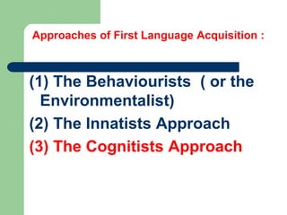 Approaches of First Language Acquisition :
(1) The Behaviourists ( or the
Environmentalist)
(2) The Innatists Approach
(3) The Cognitists Approach
 