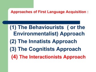 Approaches of First Language Acquisition :
(1) The Behaviourists ( or the
Environmentalist) Approach
(2) The Innatists Approach
(3) The Cognitists Approach
(4) The Interactionists Approach
 