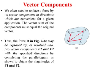 Vector Components
• We often need to replace a force by
its vector components in directions
which are convenient for a given
application. The vector sum of the
components must equal the original
vector.
• Thus, the force R in Fig. 2/3a may
be replaced by, or resolved into,
two vector components F1 and F2
with the specified directions by
completing the parallelogram as
shown to obtain the magnitudes of
F1 and F2.
 