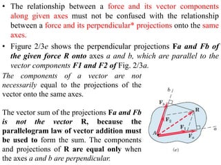 • The relationship between a force and its vector components
along given axes must not be confused with the relationship
between a force and its perpendicular* projections onto the same
axes.
• Figure 2/3e shows the perpendicular projections Fa and Fb of
the given force R onto axes a and b, which are parallel to the
vector components F1 and F2 of Fig. 2/3a.
The components of a vector are not
necessarily equal to the projections of the
vector onto the same axes.
The vector sum of the projections Fa and Fb
is not the vector R, because the
parallelogram law of vector addition must
be used to form the sum. The components
and projections of R are equal only when
the axes a and b are perpendicular.
 