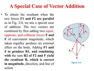 A Special Case of Vector Addition
• To obtain the resultant when the
two forces F1 and F2 are parallel
as in Fig. 2/4, we use a special case
of addition. The two vectors are
combined by first adding two equal,
opposite, and collinear forces F and
F of convenient magnitude, which
taken together produce no external
effect on the body. Adding F1 and
F to produce R1, and combining
with the sum R2 of F2 and F yield
the resultant R, which is correct
in magnitude, direction, and line of
action.
 