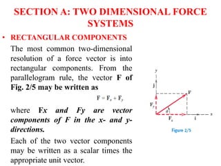 SECTION A: TWO DIMENSIONAL FORCE
SYSTEMS
• RECTANGULAR COMPONENTS
The most common two-dimensional
resolution of a force vector is into
rectangular components. From the
parallelogram rule, the vector F of
Fig. 2/5 may be written as
where Fx and Fy are vector
components of F in the x- and y-
directions.
Each of the two vector components
may be written as a scalar times the
appropriate unit vector.
 