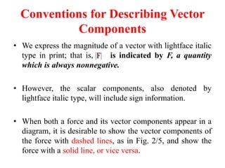 Conventions for Describing Vector
Components
• We express the magnitude of a vector with lightface italic
type in print; that is, is indicated by F, a quantity
which is always nonnegative.
• However, the scalar components, also denoted by
lightface italic type, will include sign information.
• When both a force and its vector components appear in a
diagram, it is desirable to show the vector components of
the force with dashed lines, as in Fig. 2/5, and show the
force with a solid line, or vice versa.
 