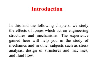 Introduction
In this and the following chapters, we study
the effects of forces which act on engineering
structures and mechanisms. The experience
gained here will help you in the study of
mechanics and in other subjects such as stress
analysis, design of structures and machines,
and fluid flow.
 
