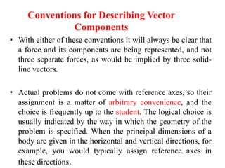 • With either of these conventions it will always be clear that
a force and its components are being represented, and not
three separate forces, as would be implied by three solid-
line vectors.
• Actual problems do not come with reference axes, so their
assignment is a matter of arbitrary convenience, and the
choice is frequently up to the student. The logical choice is
usually indicated by the way in which the geometry of the
problem is specified. When the principal dimensions of a
body are given in the horizontal and vertical directions, for
example, you would typically assign reference axes in
these directions.
Conventions for Describing Vector
Components
 