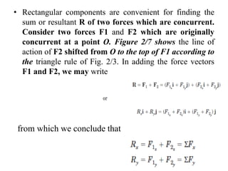 • Rectangular components are convenient for finding the
sum or resultant R of two forces which are concurrent.
Consider two forces F1 and F2 which are originally
concurrent at a point O. Figure 2/7 shows the line of
action of F2 shifted from O to the top of F1 according to
the triangle rule of Fig. 2/3. In adding the force vectors
F1 and F2, we may write
from which we conclude that
 