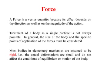 Force
A Force is a vector quantity, because its effect depends on
the direction as well as on the magnitude of the action.
Treatment of a body as a single particle is not always
possible. In general, the size of the body and the specific
points of application of the forces must be considered.
Most bodies in elementary mechanics are assumed to be
rigid, i.e., the actual deformations are small and do not
affect the conditions of equilibrium or motion of the body.
 
