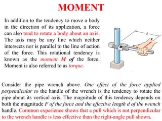MOMENT
In addition to the tendency to move a body
in the direction of its application, a force
can also tend to rotate a body about an axis.
The axis may be any line which neither
intersects nor is parallel to the line of action
of the force. This rotational tendency is
known as the moment M of the force.
Moment is also referred to as torque.
Consider the pipe wrench above. One effect of the force applied
perpendicular to the handle of the wrench is the tendency to rotate the
pipe about its vertical axis. The magnitude of this tendency depends on
both the magnitude F of the force and the effective length d of the wrench
handle. Common experience shows that a pull which is not perpendicular
to the wrench handle is less effective than the right-angle pull shown.
 