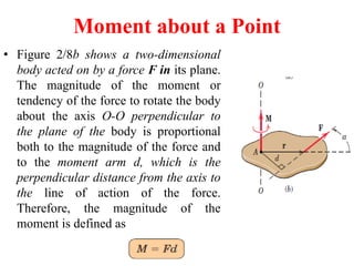 Moment about a Point
• Figure 2/8b shows a two-dimensional
body acted on by a force F in its plane.
The magnitude of the moment or
tendency of the force to rotate the body
about the axis O-O perpendicular to
the plane of the body is proportional
both to the magnitude of the force and
to the moment arm d, which is the
perpendicular distance from the axis to
the line of action of the force.
Therefore, the magnitude of the
moment is defined as
 