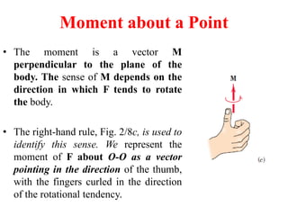 • The moment is a vector M
perpendicular to the plane of the
body. The sense of M depends on the
direction in which F tends to rotate
the body.
• The right-hand rule, Fig. 2/8c, is used to
identify this sense. We represent the
moment of F about O-O as a vector
pointing in the direction of the thumb,
with the fingers curled in the direction
of the rotational tendency.
Moment about a Point
 