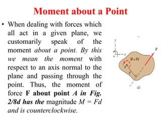 • When dealing with forces which
all act in a given plane, we
customarily speak of the
moment about a point. By this
we mean the moment with
respect to an axis normal to the
plane and passing through the
point. Thus, the moment of
force F about point A in Fig.
2/8d has the magnitude M = Fd
and is counterclockwise.
Moment about a Point
 