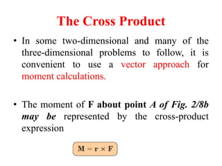The Cross Product
• In some two-dimensional and many of the
three-dimensional problems to follow, it is
convenient to use a vector approach for
moment calculations.
• The moment of F about point A of Fig. 2/8b
may be represented by the cross-product
expression
 