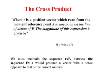 The Cross Product
Where r is a position vector which runs from the
moment reference point A to any point on the line
of action of F. The magnitude of this expression is
given by*
We must maintain the sequence rxF, because the
sequence Fx r would produce a vector with a sense
opposite to that of the correct moment.
 