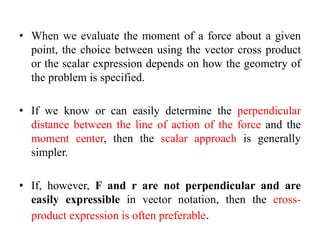 • When we evaluate the moment of a force about a given
point, the choice between using the vector cross product
or the scalar expression depends on how the geometry of
the problem is specified.
• If we know or can easily determine the perpendicular
distance between the line of action of the force and the
moment center, then the scalar approach is generally
simpler.
• If, however, F and r are not perpendicular and are
easily expressible in vector notation, then the cross-
product expression is often preferable.
 