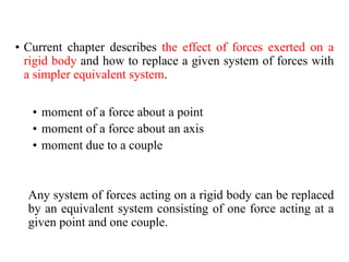 • Current chapter describes the effect of forces exerted on a
rigid body and how to replace a given system of forces with
a simpler equivalent system.
• moment of a force about a point
• moment of a force about an axis
• moment due to a couple
Any system of forces acting on a rigid body can be replaced
by an equivalent system consisting of one force acting at a
given point and one couple.
 