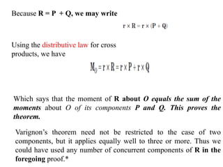 Because R = P + Q, we may write
Using the distributive law for cross
products, we have
Which says that the moment of R about O equals the sum of the
moments about O of its components P and Q. This proves the
theorem.
Varignon’s theorem need not be restricted to the case of two
components, but it applies equally well to three or more. Thus we
could have used any number of concurrent components of R in the
foregoing proof.*
 