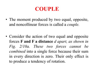 COUPLE
• The moment produced by two equal, opposite,
and noncollinear forces is called a couple.
• Consider the action of two equal and opposite
forces F and F a distance d apart, as shown in
Fig. 2/10a. These two forces cannot be
combined into a single force because their sum
in every direction is zero. Their only effect is
to produce a tendency of rotation.
 