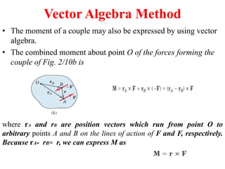 Vector Algebra Method
• The moment of a couple may also be expressed by using vector
algebra.
• The combined moment about point O of the forces forming the
couple of Fig. 2/10b is
where rA and rB are position vectors which run from point O to
arbitrary points A and B on the lines of action of F and F, respectively.
Because rA- rB= r, we can express M as
 