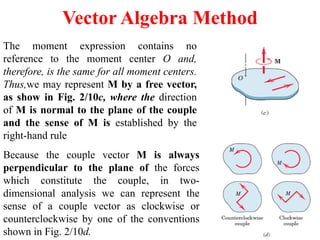 Vector Algebra Method
The moment expression contains no
reference to the moment center O and,
therefore, is the same for all moment centers.
Thus,we may represent M by a free vector,
as show in Fig. 2/10c, where the direction
of M is normal to the plane of the couple
and the sense of M is established by the
right-hand rule
Because the couple vector M is always
perpendicular to the plane of the forces
which constitute the couple, in two-
dimensional analysis we can represent the
sense of a couple vector as clockwise or
counterclockwise by one of the conventions
shown in Fig. 2/10d.
 
