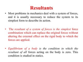 Resultants
• Most problems in mechanics deal with a system of forces,
and it is usually necessary to reduce the system to its
simplest form to describe its action.
• The resultant of a system of forces is the simplest force
combination which can replace the original forces without
altering the external effect on the rigid body to which the
forces are applied.
• Equilibrium of a body is the condition in which the
resultant of all forces acting on the body is zero. This
condition is studied in statics.
 