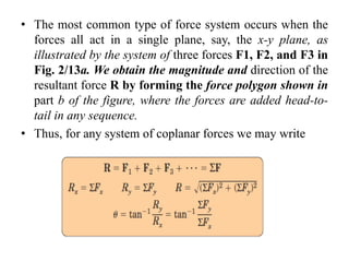 • The most common type of force system occurs when the
forces all act in a single plane, say, the x-y plane, as
illustrated by the system of three forces F1, F2, and F3 in
Fig. 2/13a. We obtain the magnitude and direction of the
resultant force R by forming the force polygon shown in
part b of the figure, where the forces are added head-to-
tail in any sequence.
• Thus, for any system of coplanar forces we may write
 