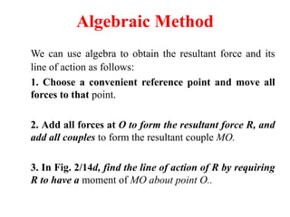 Algebraic Method
We can use algebra to obtain the resultant force and its
line of action as follows:
1. Choose a convenient reference point and move all
forces to that point.
2. Add all forces at O to form the resultant force R, and
add all couples to form the resultant couple MO.
3. In Fig. 2/14d, find the line of action of R by requiring
R to have a moment of MO about point O..
 