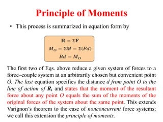 Principle of Moments
• This process is summarized in equation form by
The first two of Eqs. above reduce a given system of forces to a
force–couple system at an arbitrarily chosen but convenient point
O. The last equation specifies the distance d from point O to the
line of action of R, and states that the moment of the resultant
force about any point O equals the sum of the moments of the
original forces of the system about the same point. This extends
Varignon’s theorem to the case of nonconcurrent force systems;
we call this extension the principle of moments.
 