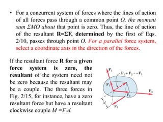 • For a concurrent system of forces where the lines of action
of all forces pass through a common point O, the moment
sum ΣMO about that point is zero. Thus, the line of action
of the resultant R=ΣF, determined by the first of Eqs.
2/10, passes through point O. For a parallel force system,
select a coordinate axis in the direction of the forces.
If the resultant force R for a given
force system is zero, the
resultant of the system need not
be zero because the resultant may
be a couple. The three forces in
Fig. 2/15, for instance, have a zero
resultant force but have a resultant
clockwise couple M =F3d.
 