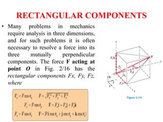 RECTANGULAR COMPONENTS
• Many problems in mechanics
require analysis in three dimensions,
and for such problems it is often
necessary to resolve a force into its
three mutually perpendicular
components. The force F acting at
point O in Fig. 2/16 has the
rectangular components Fx, Fy, Fz,
where
 