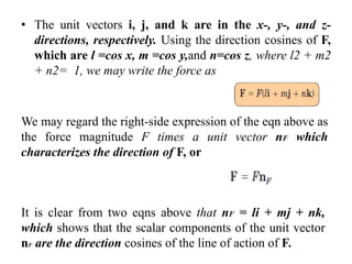 • The unit vectors i, j, and k are in the x-, y-, and z-
directions, respectively. Using the direction cosines of F,
which are l =cos x, m =cos y,and n=cos z, where l2 + m2
+ n2= 1, we may write the force as
We may regard the right-side expression of the eqn above as
the force magnitude F times a unit vector nF which
characterizes the direction of F, or
It is clear from two eqns above that nF = li + mj + nk,
which shows that the scalar components of the unit vector
nF are the direction cosines of the line of action of F.
 