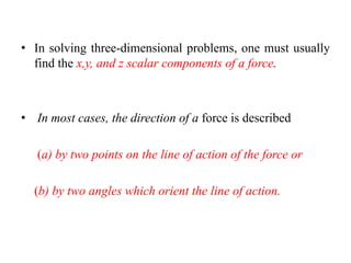 • In solving three-dimensional problems, one must usually
find the x,y, and z scalar components of a force.
• In most cases, the direction of a force is described
(a) by two points on the line of action of the force or
(b) by two angles which orient the line of action.
 