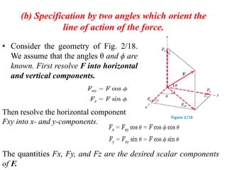 (b) Specification by two angles which orient the
line of action of the force.
• Consider the geometry of Fig. 2/18.
We assume that the angles θ and ϕ are
known. First resolve F into horizontal
and vertical components.
Then resolve the horizontal component
Fxy into x- and y-components.
The quantities Fx, Fy, and Fz are the desired scalar components
of F.
 